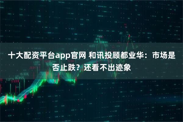 十大配资平台app官网 和讯投顾都业华：市场是否止跌？还看不出迹象