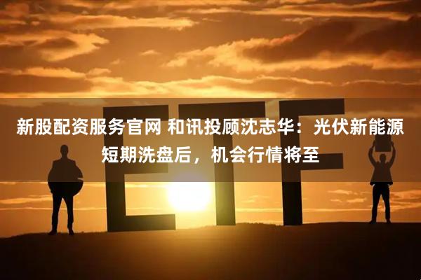 新股配资服务官网 和讯投顾沈志华：光伏新能源短期洗盘后，机会行情将至