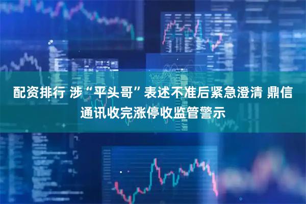 配资排行 涉“平头哥”表述不准后紧急澄清 鼎信通讯收完涨停收监管警示