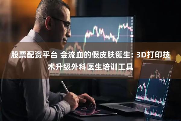 股票配资平台 会流血的假皮肤诞生: 3D打印技术升级外科医生培训工具