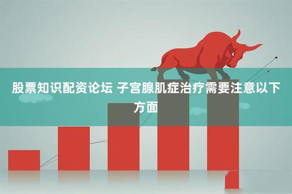 股票知识配资论坛 子宫腺肌症治疗需要注意以下方面