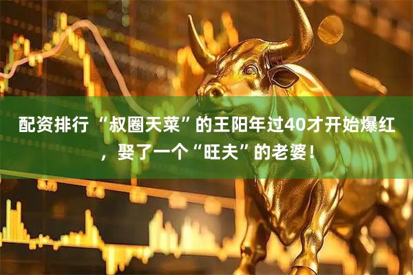 配资排行 “叔圈天菜”的王阳年过40才开始爆红，娶了一个“旺夫”的老婆！